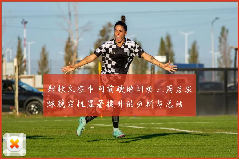 郑钦文在中网前硬地训练三周后发球稳定性显著提升的分析与总结